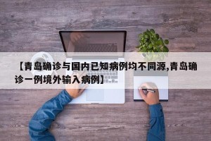 【青岛确诊与国内已知病例均不同源,青岛确诊一例境外输入病例】