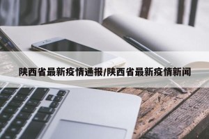 陕西省最新疫情通报/陕西省最新疫情新闻