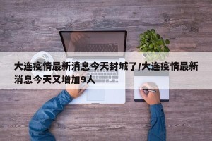 大连疫情最新消息今天封城了/大连疫情最新消息今天又增加9人