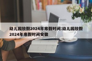 幼儿园放假2024年寒假时间:幼儿园放假2024年寒假时间安徽