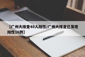 【广州大排查40人阳性/广州大排查已发现阳性16例】