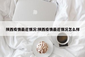 陕西疫情最近情况:陕西疫情最近情况怎么样