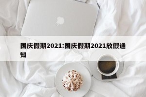 国庆假期2021:国庆假期2021放假通知