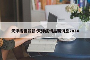 天津疫情最新:天津疫情最新消息2024