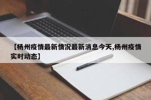 【杨州疫情最新情况最新消息今天,杨州疫情实时动态】