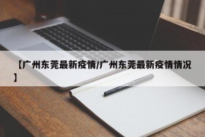 【广州东莞最新疫情/广州东莞最新疫情情况】