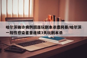 哈尔滨确诊病例因连玩剧本杀遭网暴/哈尔滨一阳性感染者曾连续3天玩剧本杀