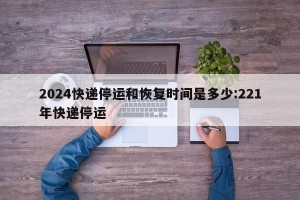 2024快递停运和恢复时间是多少:221年快递停运