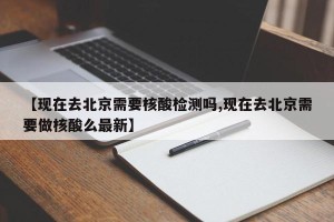 【现在去北京需要核酸检测吗,现在去北京需要做核酸么最新】