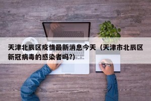 天津北辰区疫情最新消息今天（天津市北辰区新冠病毒的感染者吗?）