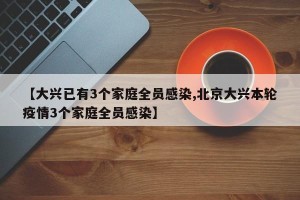 【大兴已有3个家庭全员感染,北京大兴本轮疫情3个家庭全员感染】