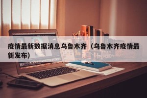 疫情最新数据消息乌鲁木齐（乌鲁木齐疫情最新发布）