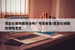 常态化做核酸安全吗？专家解答/常态化核酸检测啥意思