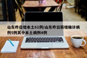 山东昨日增本土61例/山东昨日新增确诊病例5例其中本土病例4例