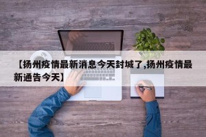【扬州疫情最新消息今天封城了,扬州疫情最新通告今天】