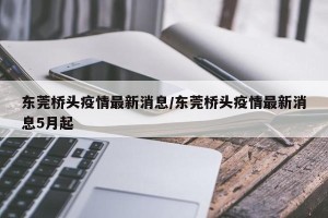 东莞桥头疫情最新消息/东莞桥头疫情最新消息5月起