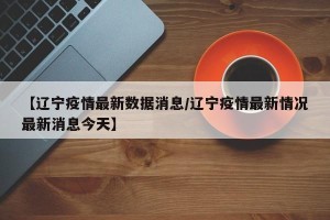 【辽宁疫情最新数据消息/辽宁疫情最新情况最新消息今天】