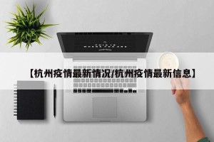 【杭州疫情最新情况/杭州疫情最新信息】