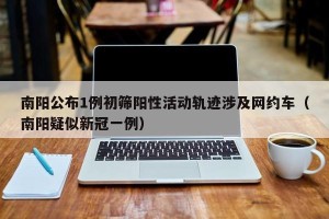 南阳公布1例初筛阳性活动轨迹涉及网约车（南阳疑似新冠一例）