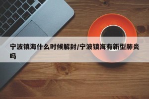 宁波镇海什么时候解封/宁波镇海有新型肺炎吗