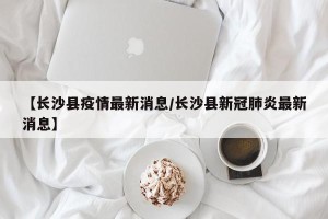 【长沙县疫情最新消息/长沙县新冠肺炎最新消息】