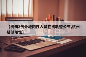 【杭州2例外地阳性人员在杭轨迹公布,杭州疑似阳性】
