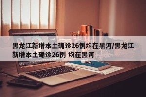 黑龙江新增本土确诊26例均在黑河/黑龙江新增本土确诊26例 均在黑河