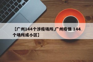 【广州144个涉疫场所,广州疫情 144个场所或小区】