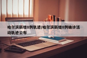 哈尔滨新增8例轨迹/哈尔滨新增8例确诊活动轨迹公布