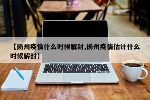 【扬州疫情什么时候解封,扬州疫情估计什么时候解封】