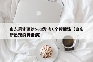 山东累计确诊581例:有6个传播链（山东新出现的传染病）